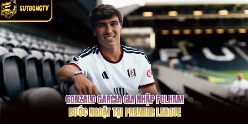 Gonzalo Garcia Gia Nhập Fulham: Bước Ngoặt Tại Premier League