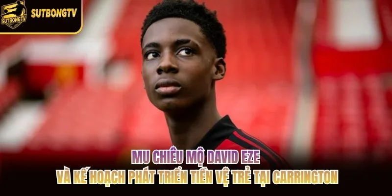 MU chiêu mộ David Eze và kế hoạch phát triển tiền vệ trẻ tại Carrington